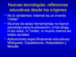 Nuevas tecnologías: reflexiones educativas desde los orígenes No lo olvidemos: Internet es un invento “militar” Muchas de estas herramientas no fueron pensadas para la educación: ni los blogs, ni los wikis, ni Twitter, ni mucho menos las redes sociales Aplicaciones específicamente educativas: Webquest, Cazatesoros, Hotpotatoes y Moodle 