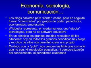 Economía, sociología, comunicación… Los blogs nacieron para “contar” cosas, pero en seguida fueron “colonizados” por grupos de poder: periodistas, economistas, empresarios Wikipedia representa, en cierta manera, una “utopía” tecnológica, pero no es software educativo En un principio los grandes medios recelaban de las bitácoras: hoy en todos los grandes periódicos hay blogs y muchos de ellos nos permiten crear uno propio Cuidado con la “publi”: nos venden las bitácoras como lo que no son. Ni revolución educativa, ni democratización del conocimiento, ni periodismo ciudadano 