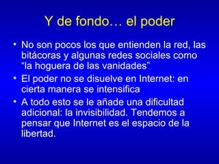 Y de fondo… el poder No son pocos los que entienden la red, las bitácoras y algunas redes sociales como “la hoguera de las vanidades” El poder no se disuelve en Internet: en cierta manera se intensifica A todo esto se le añade una dificultad adicional: la invisibilidad. Tendemos a pensar que Internet es el espacio de la libertad.  