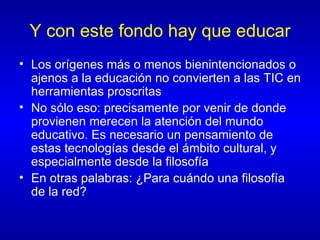Y con este fondo hay que educar Los orígenes más o menos bienintencionados o ajenos a la educación no convierten a las TIC en herramientas proscritas No sólo eso: precisamente por venir de donde provienen merecen la atención del mundo educativo. Es necesario un pensamiento de estas tecnologías desde el ámbito cultural, y especialmente desde la filosofía En otras palabras: ¿Para cuándo una filosofía de la red? 