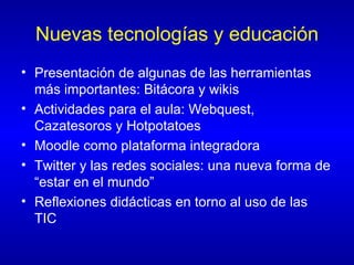 Nuevas tecnologías y educación Presentación de algunas de las herramientas más importantes: Bitácora y wikis Actividades para el aula: Webquest, Cazatesoros y Hotpotatoes Moodle como plataforma integradora Twitter y las redes sociales: una nueva forma de “estar en el mundo” Reflexiones didácticas en torno al uso de las TIC 
