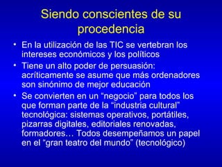 Siendo conscientes de su procedencia En la utilización de las TIC se vertebran los intereses económicos y los políticos Tiene un alto poder de persuasión: acríticamente se asume que más ordenadores son sinónimo de mejor educación Se convierten en un “negocio” para todos los que forman parte de la “industria cultural” tecnológica: sistemas operativos, portátiles, pizarras digitales, editoriales renovadas, formadores… Todos desempeñamos un papel en el “gran teatro del mundo” (tecnológico) 