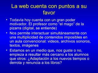 La web cuenta con puntos a su favor Todavía hoy cuenta con un gran poder motivador. El profesor como “el mago” de la pizarra (digital, se entiende) Nos permite interactuar simultáneamente con una multiplicidad de contenidos imposibles en un aula convencional: videos, archivos sonoros, textos, imágenes Estamos en un medio que, nos guste o no, empieza a resultar más cercano a los alumnos que otros: ¿Adaptación a los nuevos tiempos o derrota y renuncia a los libros? 