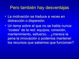 Pero también hay desventajas La motivación se traduce a veces en distracción o dispersión Un tema sobre el que no se habla nunca: “costes” de la red: equipos, conexión, mantenimiento, esfuerzo… ¿merece la pena la innovación o podemos mantener los recursos que sabemos que funcionan? 