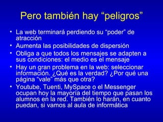 Pero también hay “peligros” La web terminará perdiendo su “poder” de atracción Aumenta las posibilidades de dispersión Obliga a que todos los mensajes se adapten a sus condiciones: el medio es el mensaje Hay un gran problema en la web: seleccionar información. ¿Qué es la verdad? ¿Por qué una página “vale” más que otra?  Youtube, Tuenti, MySpace o el Messenger ocupan hoy la mayoría del tiempo que pasan los alumnos en la red. También lo harán, en cuanto puedan, si vamos al aula de informática 
