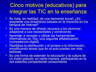Cinco motivos (educativos) para integrar las TIC en la enseñanza Se trata, en realidad, de una demanda social: ¿Es aceptable una enseñanza basada en la imprenta en los tiempos de Internet? Es una manera de ofrecer recursos a los alumnos: adaptarse a sus necesidades y condiciones Aprender a navegar y utilizar las herramientas informáticas es, hoy, una segunda alfabetización (competencia digital) Flexibiliza la distribución y el acceso a la información, simplificando tareas que en el aula pueden ser más tediosas Es una forma de extender la educación y la cultura de un modo gratuito: en cierta manera, participando en la red estamos compartiendo conocimiento 