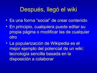 Después, llegó el wiki Es una forma “social” de crear contenido En principio, cualquiera puede editar su propia página o modificar las de cualquier otro La popularización de Wikipedia es el mejor ejemplo del potencial de un wiki: tecnología sencilla basada en la disposición a colaborar 