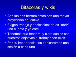 Bitácoras y wikis Son las dos herramientas con una mayor proyección educativa Exigen trabajo y dedicación: no es “abrir” una cuenta y ya está Tenemos que tener muy claro cuáles son nuestros objetivos al trabajar con ellos Por su importancia, les dedicaremos una sesión a cada uno 
