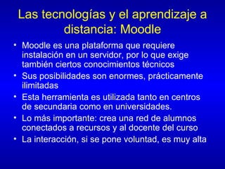 Las tecnologías y el aprendizaje a distancia: Moodle Moodle es una plataforma que requiere instalación en un servidor, por lo que exige también ciertos conocimientos técnicos Sus posibilidades son enormes, prácticamente ilimitadas Esta herramienta es utilizada tanto en centros de secundaria como en universidades. Lo más importante: crea una red de alumnos conectados a recursos y al docente del curso La interacción, si se pone voluntad, es muy alta 