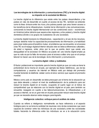 Las tecnologías de la información y comunicaciones (TIC) y la brecha digital:
su impacto en la sociedad de México.
La brecha digital es la diferencia que existe entre los países desarrollados y los
países en vías de desarrollo en cuanto al acceso de las TIC, también se entiende
como la línea divisora entre los ricos y los pobres puesto que unos tienen acceso a
los beneficios de la infraestructura mundial de la información y las comunicaciones,
conociendo la brecha digital internacional con las condiciones socio – económicas
en América Latina (abismo que separa a las regiones y a los países) y brecha digital
doméstica (divide a os grupos de ciudadanos de una sociedad).
La brecha digital incorpora la infraestructura, capacitación y el uso de los recursos,
aunque debería incluir la capacidad de procesamiento de información y la habilidad
para crear redes para el beneficio mutuo; el problema que se encuentra en el acceso
a las TIC es el rezago digital al interior del país esto se debe a diferencias culturales,
de edad e ingresos, entre otros por lo que se podría decir que existe una
desigualdad en la sociedad. En México se puede ver una brecha digital amplia ya
que no solo es por la falta de recursos para el acceso a ellas sino que en el campo
laboral no hacen uso de la tecnología de la información y comunicación.
La brecha digital: mitos y realidades
El factor poblacional es importante para la brecha digital ya que con esto se tiene la
profundidad de la misma en el país, por ejemplo las líneas telefónicas, uso de las
computadoras y usuarios de internet en México está por debajo del promedio
mundial teniendo la telefonía celular como el único servicio que supera el promedio
mundial.
México como país en desarrollo se debe preocupar por el tema de la educación ya
que debe elevarla y reducir el nivel de analfabetización de la población para así
reducir la brecha digital en el mundo, ocupando el cuarto lugar en el índice de
competitividad que se relaciona con la brecha digital en el país pero también se
encuentra rezagado en cuanto a las telecomunicaciones, la infraestructura y el
acceso a internet, se ve un gran reto en el país para poder reducir esta brecha digital
ya que se necesita abarcar estos rezagos para lograrlo.
Inteligencia colectiva: enfoque para el análisis de redes
Cuando se refiere a inteligencia normalmente se hace referencia a el aspecto
biológico pero no se toma la cantidad de neuronas sino de las conexiones que sean
capaces de construir entre los individuos de una sociedad y entre las sociedades
totales haciendo la diferencia entre los individuos se ve a la educación como
 