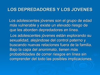LOS DEPREDADORES Y LOS JOVENES Los adolescentes jóvenes son el grupo de edad más vulnerable y existe un elevado riesgo de que les aborden depredadores en línea.  Los adolescentes jóvenes están explorando su sexualidad, alejándose del control paterno y buscando nuevas relaciones fuera de la familia. Bajo la capa del anonimato, tienen más probabilidades de correr riesgos en línea sin comprender del todo las posibles implicaciones.  