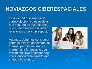 NOVIAZGOS CIBERESPACIALES   La novedad que supone el correo electrónico es posible que sea uno de los factores que atrae a la gente a iniciar relaciones en el ciberespacio.  Además, debemos considerar como el relativo anonimato de l  Internet permite un amplio margen a la fantasía, lo que fácilmente lleva a pensar que uno a encontrado aquello que andaba buscando.  