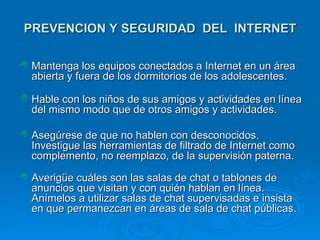 PREVENCION Y SEGURIDAD  DEL   INTERNET Mantenga los equipos conectados a Internet en un área abierta y fuera de los dormitorios de los adolescentes.  Hable con los niños de sus amigos y actividades en línea del mismo modo que de otros amigos y actividades.  A segúrese de que no hablen con desconocidos. Investigue las herramientas de filtrado de Internet como complemento, no reemplazo, de la supervisión paterna.  Averigüe cuáles son las salas de chat o tablones de anuncios que visitan y con quién hablan en línea. Anímelos a utilizar salas de chat supervisadas e insist a  en que permanezcan en áreas de sala de chat públicas.  