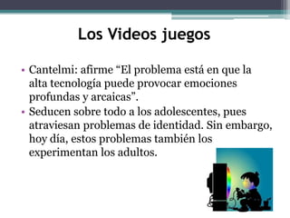 Los Videos juegos

• Cantelmi: afirme “El problema está en que la
  alta tecnología puede provocar emociones
  profundas y arcaicas”.
• Seducen sobre todo a los adolescentes, pues
  atraviesan problemas de identidad. Sin embargo,
  hoy día, estos problemas también los
  experimentan los adultos.
 