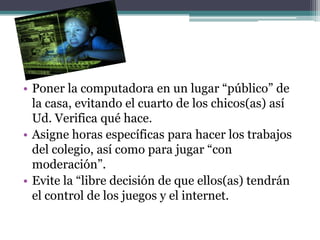 • Poner la computadora en un lugar “público” de
  la casa, evitando el cuarto de los chicos(as) así
  Ud. Verifica qué hace.
• Asigne horas específicas para hacer los trabajos
  del colegio, así como para jugar “con
  moderación”.
• Evite la “libre decisión de que ellos(as) tendrán
  el control de los juegos y el internet.
 