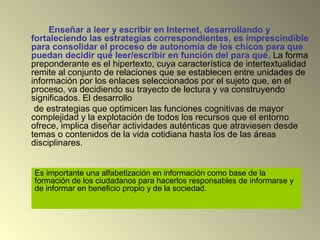 Enseñar a leer y escribir en Internet, desarrollando y
fortaleciendo las estrategias correspondientes, es imprescindible
para consolidar el proceso de autonomía de los chicos para que
puedan decidir qué leer/escribir en función del para qué. La forma
preponderante es el hipertexto, cuya característica de intertextualidad
remite al conjunto de relaciones que se establecen entre unidades de
información por los enlaces seleccionados por el sujeto que, en el
proceso, va decidiendo su trayecto de lectura y va construyendo
significados. El desarrollo
de estrategias que optimicen las funciones cognitivas de mayor
complejidad y la explotación de todos los recursos que el entorno
ofrece, implica diseñar actividades auténticas que atraviesen desde
temas o contenidos de la vida cotidiana hasta los de las áreas
disciplinares.
Es importante una alfabetización en información como base de la
formación de los ciudadanos para hacerlos responsables de informarse y
de informar en beneficio propio y de la sociedad.
 