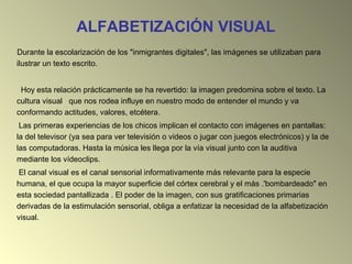 ALFABETIZACIÓN VISUAL
Durante la escolarización de los "inmigrantes digitales", las imágenes se utilizaban para
ilustrar un texto escrito.
Hoy esta relación prácticamente se ha revertido: la imagen predomina sobre el texto. La
cultura visual que nos rodea influye en nuestro modo de entender el mundo y va
conformando actitudes, valores, etcétera.
Las primeras experiencias de los chicos implican el contacto con imágenes en pantallas:
la del televisor (ya sea para ver televisión o videos o jugar con juegos electrónicos) y la de
las computadoras. Hasta la música les llega por la vía visual junto con la auditiva
mediante los vídeoclips.
El canal visual es el canal sensorial informativamente más relevante para la especie
humana, el que ocupa la mayor superficie del córtex cerebral y el más .'bombardeado" en
esta sociedad pantallizada . El poder de la imagen, con sus gratificaciones primarias
derivadas de la estimulación sensorial, obliga a enfatizar la necesidad de la alfabetización
visual.
 