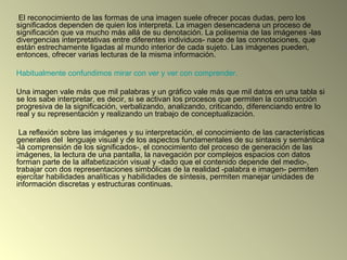 El reconocimiento de las formas de una imagen suele ofrecer pocas dudas, pero los
significados dependen de quien los interpreta. La imagen desencadena un proceso de
significación que va mucho más allá de su denotación. La polisemia de las imágenes -las
divergencias interpretativas entre diferentes individuos- nace de las connotaciones, que
están estrechamente ligadas al mundo interior de cada sujeto. Las imágenes pueden,
entonces, ofrecer varias lecturas de la misma información.
Habitualmente confundimos mirar con ver y ver con comprender.
Una imagen vale más que mil palabras y un gráfico vale más que mil datos en una tabla si
se los sabe interpretar, es decir, si se activan los procesos que permiten la construcción
progresiva de la significación, verbalizando, analizando, criticando, diferenciando entre lo
real y su representación y realizando un trabajo de conceptualización.
La reflexión sobre las imágenes y su interpretación, el conocimiento de las características
generales del lenguaje visual y de los aspectos fundamentales de su sintaxis y semántica
-lá comprensión de los significados-, el conocimiento del proceso de generación de las
imágenes, la lectura de una pantalla, la navegación por complejos espacios con datos
forman parte de la alfabetización visual y -dado que el contenido depende del medio-,
trabajar con dos representaciones simbólicas de la realidad -palabra e imagen- permiten
ejercitar habilidades analíticas y habilidades de síntesis, permiten manejar unidades de
información discretas y estructuras continuas.
 