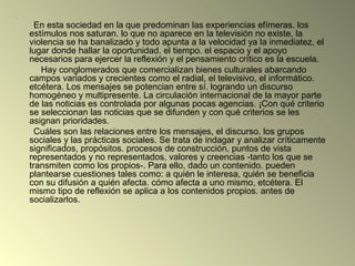 .
En esta sociedad en la que predominan las experiencias efímeras. los
estímulos nos saturan. lo que no aparece en la televisión no existe, la
violencia se ha banalizado y todo apunta a la velocidad ya la inmediatez, el
lugar donde hallar la oportunidad. el tiempo. el espacio y el apoyo
necesarios para ejercer la reflexión y el pensamiento crítico es la escuela.
Hay conglomerados que comercializan bienes culturales abarcando
campos variados y crecientes como el radial, el televisivo, el informático.
etcétera. Los mensajes se potencian entre sí. logrando un discurso
homogéneo y multipresente. La circulación internacional de la mayor parte
de las noticias es controlada por algunas pocas agencias. ¡Con qué criterio
se seleccionan las noticias que se difunden y con qué criterios se les
asignan prioridades.
Cuáles son las relaciones entre los mensajes, el discurso. los grupos
sociales y las prácticas sociales. Se trata de indagar y analizar críticamente
significados, propósitos. procesos de construcción, puntos de vista
representados y no representados, valores y creencias -tanto los que se
transmiten como los propios-. Para ello, dado un contenido. pueden
plantearse cuestiones tales como: a quién le interesa, quién se beneficia
con su difusión a quién afecta. cómo afecta a uno mismo, etcétera. El
mismo tipo de reflexión se aplica a los contenidos propios. antes de
socializarlos.
 