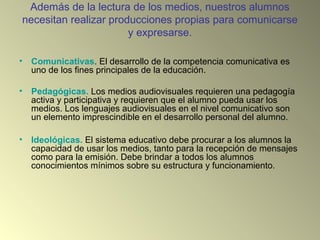 Además de la lectura de los medios, nuestros alumnos
necesitan realizar producciones propias para comunicarse
y expresarse.
• Comunicativas. El desarrollo de la competencia comunicativa es
uno de los fines principales de la educación.
• Pedagógicas. Los medios audiovisuales requieren una pedagogía
activa y participativa y requieren que el alumno pueda usar los
medios. Los lenguajes audiovisuales en el nivel comunicativo son
un elemento imprescindible en el desarrollo personal del alumno.
• Ideológicas. El sistema educativo debe procurar a los alumnos la
capacidad de usar los medios, tanto para la recepción de mensajes
como para la emisión. Debe brindar a todos los alumnos
conocimientos mínimos sobre su estructura y funcionamiento.
 