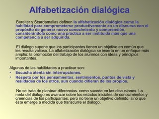 Alfabetización dialógica
Bereiter y Scardamalias definen la alfabetización dialógica como la
habilidad para comprometerse productivamente en un discurso con el
propósito de generar nuevo conocimiento y comprensión,
considerándola como una práctica a ser instituida más que una
competencia a ser adquirida.
El diálogo supone que los participantes tienen un objetivo en común que
les resulta valioso. La alfabetización dialógica se inserta en un enfoque más
amplio: la promoción del trabajo de los alumnos con ideas y principios
importantes.
Algunas de las habilidades a practicar son:
• Escucha atenta sin interrupciones.
• Respeto por los pensamientos, sentimientos, puntos de vista y
realidades de los otros. aun cuando difieran de los propios.
No se trata de plantear diferencias. como sucede en las discusiones. La
meta del diálogo es avanzar sobre los estados iniciales de conocimientos y
creencias de los participantes. pero no tiene un objetivo definido, sino que
éste emerge a medida que transcurre el diálogo.
 