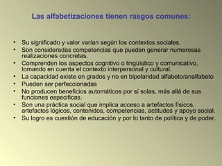 Las alfabetizaciones tienen rasgos comunes:
• Su significado y valor varían según los contextos sociales.
• Son consideradas competencias que pueden generar numerosas
realizaciones concretas.
• Comprenden los aspectos cognitivo o lingüístico y comunicativo,
tomando en cuenta el contexto interpersonal y cultural.
• La capacidad existe en grados y no en bipolaridad alfabeto/analfabeto
• Pueden ser perfeccionadas
• No producen beneficios automáticos por sí solas, más allá de sus
funciones especificas.
• Son una práctica social que implica acceso a artefactos físicos,
artefactos lógicos, contenidos, competencias, actitudes y apoyo social.
• Su logro es cuestión de educación y por lo tanto de política y de poder.
 
