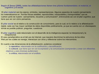 Según di Sessa (2000), todas las alfabetizaciones tienen tres pilares fundamentales: el material, el
cognitivo y el social.
El pilar material son los signos, símbolos, representaciones. Algunos aspectos de nuestro pensamiento
los materializamos en .'formas físicas estables, reproducibles, manipulables y transportables" que se
vuelven parte de nuestro .'pensamiento, recuerdo y comunicación", entroncando así con el pilar cognitivo, que
tiene que ver con cómo pensamos.
El pilar social es el relativo a la construcción de conocimiento, para la cual, en lo relativo a la alfabetización
digital, cada vez hay mayor cantidad de datos disponibles públicamente, ya que se cuenta con un ciberespacio
donde es posible publicar, preguntar, cuestionar.
El pilar cognitivo está relacionado con el desarrollo de la inteligencia espacial, la interpersonal y la
intrapersonal.
El caso paradigmático es el del uso de Internet, que requiere discriminar la estructura de los sitios
Web por los cuales se navega, interactuar con otros y reflexionar sobre los intercambios.
En cuanto a las dimensiones de la alfabetización, podemos considerar:
– la operativa, relacionada con la codificación y decodificación;
– la cultural, que tiene que ver con la expresión y la comunicación (comprender y crear con diferentes
objetivos y para diversas audiencias);
– la crítica, relacionada con el análisis.
.
 