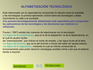 ALFABETIZACIÓN TECNOLÓGICA
Está relacionada con la capacidad de comprender la relación entre la sociedad
y las tecnologías: la primera ejerciendo control sobre las tecnologías y éstas
imprimiendo su sello a la sociedad.
Una persona tecnológicamente alfabetizada está capacitada para comprender
las aplicaciones de las tecnologías y las decisiones que implican su
utilización.
Fourez ( 1997) señala tres maneras de relacionarse con la tecnología:
•La lógica de la subordinación, que es la de la adaptación. la de la dependencia, en
la cual el usuario recibe
las "prescripciones'. que indican el modo de empleo, y las sigue al pie de la letra.
•La lógica del dominio, que es la del dominio a través del saber sin aporte exterior.
•La lógica de la negociación, mediante la cual se intenta comprender el
funcionamiento para poder discernir estrategias posibles frente a las que el sistema
tienda a imponer.
SOCIEDAD TECNOLOGÍA
 