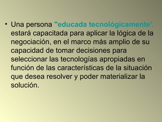 • Una persona "educada tecnológicamente'.
estará capacitada para aplicar la lógica de la
negociación, en el marco más amplio de su
capacidad de tomar decisiones para
seleccionar las tecnologías apropiadas en
función de las características de la situación
que desea resolver y poder materializar la
solución.
 
