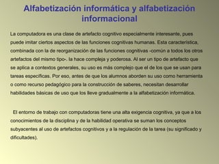 Alfabetización informática y alfabetización
informacional
La computadora es una clase de artefacto cognitivo especialmente interesante, pues
puede imitar ciertos aspectos de las funciones cognitivas humanas. Esta característica,
combinada con la de reorganización de las funciones cognitivas -común a todos los otros
artefactos del mismo tipo-. la hace compleja y poderosa. Al ser un tipo de artefacto que
se aplica a contextos generales, su uso es más complejo que el de los que se usan para
tareas específicas. Por eso, antes de que los alumnos aborden su uso como herramienta
o como recurso pedagógico para la construcción de saberes, necesitan desarrollar
habilidades básicas de uso que los lleve gradualmente a la alfabetización informática.
El entorno de trabajo con computadoras tiene una alta exigencia cognitiva, ya que a los
conocimientos de la disciplina y de la habilidad operativa se suman los conceptos
subyacentes al uso de artefactos cognitivos y a la regulación de la tarea (su significado y
dificultades).
 