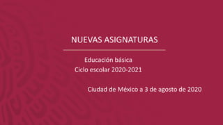 NUEVAS ASIGNATURAS
Educación básica
Ciclo escolar 2020-2021
Ciudad de México a 3 de agosto de 2020
 