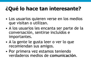 ¿Qué lo hace tan interesante? Los usuarios quieren verse en los medios que visitan o utilizan. A los usuarios les encanta ser parte de la conversación, sentirse incluídos e importantes. A la gente le gusta leer o ver lo que recomiendan sus amigos. Por primera vez estamos teniendo verdaderos medios de  comunicación . 
