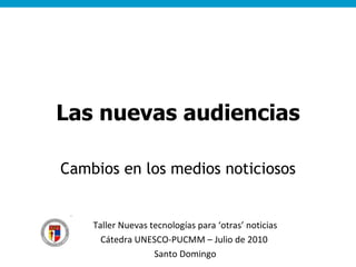 Las nuevas audiencias Cambios en los medios noticiosos Taller Nuevas tecnologías para ‘otras’ noticias Cátedra UNESCO-PUCMM – Julio de 2010  Santo Domingo 