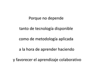 Porque no depende tanto de tecnología disponible como de metodología aplicada a la hora de aprender haciendoy favorecer el aprendizaje colaborativo