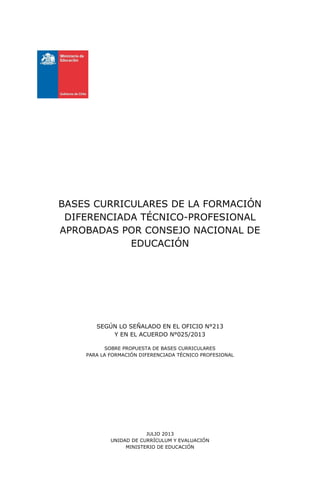 BASES CURRICULARES DE LA FORMACIÓN
DIFERENCIADA TÉCNICO-PROFESIONAL
APROBADAS POR CONSEJO NACIONAL DE
EDUCACIÓN
SEGÚN LO SEÑALADO EN EL OFICIO N°213
Y EN EL ACUERDO N°025/2013
SOBRE PROPUESTA DE BASES CURRICULARES
PARA LA FORMACIÓN DIFERENCIADA TÉCNICO PROFESIONAL
JULIO 2013
UNIDAD DE CURRÍCULUM Y EVALUACIÓN
MINISTERIO DE EDUCACIÓN
 