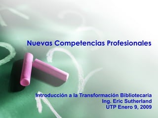 Nuevas Competencias Profesionales Introducción a la Transformación Bibliotecaria Ing. Eric Sutherland UTP Enero 9, 2009 