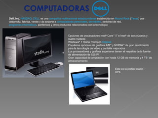 Dell, Inc.   NASDAQ :  DELL  es una  compañía multinacional   estadounidense  establecida en  Round Rock  ( Texas ) que desarrolla, fabrica, vende y da soporte a  computadoras personales ,  servidores ,  switches  de red,  programas informáticos , periféricos y otros productos relacionados con la tecnología Opciones de procesadores Intel ®  Core ™  i7 e Intel ®  de seis núcleos y cuatro núcleos  Windows ®  7 Home Premium  Original   Populares opciones de gráficos ATI ™  y NVIDIA  ®  de gran rendimiento para la tecnología de video y pantalla mejorados  Los procesadores y gráficos superiores tienen el respaldo de la fuente de alimentación de 525 W  Gran capacidad de ampliación con hasta 12 GB de memoria y 4 TB 1  de almacenamiento  Este es la portátil studio XPS 