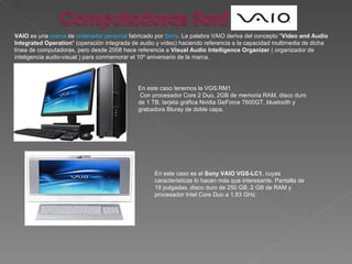VAIO  es una  marca  de  ordenador personal  fabricado por  Sony . La palabra VAIO deriva del concepto " Video and Audio Integrated Operation " (operación integrada de audio y vídeo) haciendo referencia a la capacidad multimedia de dicha línea de computadoras, pero desde 2008 hace referencia a  Visual Audio Intelligence Organizer  ( organizador de inteligencia audio-visual ) para conmemorar el 10º aniversario de la marca. En este caso es el  Sony VAIO VGS-LC1 , cuyas características lo hacen más que interesante. Pantalla de 19 pulgadas, disco duro de 250 GB, 2 GB de RAM y procesador Intel Core Duo a 1.83 GHz. En este caso tenemos la VGS.RM1 Con procesador Core 2 Duo, 2GB de memoria RAM, disco duro de 1 TB, tarjeta gráfica Nvidia GeForce 7600GT, bluetooth y grabadora Bluray de doble capa.  
