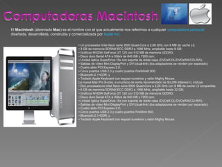 El  Macintosh  (abreviado  Mac ) es el nombre con el que actualmente nos referimos a cualquier  computadora personal  diseñada, desarrollada, construida y comercializada por  Apple Inc. •  Un procesador Intel Xeon serie 3500 Quad-Core a 2,66 GHz con 8 MB de caché L3; •  3 GB de memoria SDRAM ECC DDR3 a 1066 MHz, ampliable hasta 8 GB; •  Gráficos NVIDIA GeForce GT 120 con 512 MB de memoria GDDR3; •  Disco duro Serial ATA a 3Gb/s de 640 GB y 7200 rpm; •  Unidad óptica SuperDrive 18x con soporte de doble capa (DVD±R DL/DVD±RW/CD-RW); •  Salidas de vídeo Mini DisplayPort y DVI (dual-link) (los adaptadores se venden por separado); •  Cuatro slots PCI Express 2.0; •  Cinco puertos USB 2.0 y cuatro puertos FireWire® 800; •  Bluetooth 2.1+EDR; y •  Teclado Apple Keyboard con keypad numérico y ratón Mighty Mouse. La nueva Mac Pro 8-core, a un precio de venta recomendado de $3,299 dólares(+), incluye: •  Dos procesadores Intel Xeon serie 5500 Quad-Core a 2,26 GHz con 8 MB de caché L3 compartida; •  6 GB de memoria SDRAM ECC DDR3 a 1066 MHz, ampliable hasta 32 GB; •  Gráficos NVIDIA GeForce GT 120 con 512 MB de memoria GDDR3; •  Disco duro Serial ATA a 3Gb/s de 640 GB y 7200 rpm; •  Unidad óptica SuperDrive 18x con soporte de doble capa (DVD±R DL/DVD±RW/CD-RW); •  Salidas de vídeo Mini DisplayPort y DVI (dual-link) (los adaptadores se venden por separado); •  Cuatro slots PCI Express 2.0; •  Cinco puertos USB 2.0 y cuatro puertos FireWire 800; •  Bluetooth 2.1+EDR; y •  Teclado Apple Keyboard con keypad numérico y ratón Mighty Mouse. 