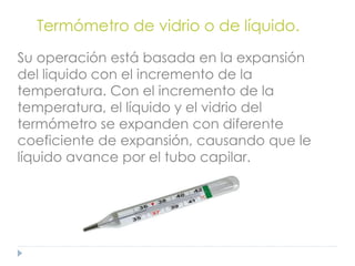 Termómetro de vidrio o de líquido.
Su operación está basada en la expansión
del liquido con el incremento de la
temperatura. Con el incremento de la
temperatura, el líquido y el vidrio del
termómetro se expanden con diferente
coeficiente de expansión, causando que le
líquido avance por el tubo capilar.
 