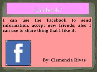I can use the Facebook to send
information, accept new friends, also I
can use to share thing that I like it.
By: Clemencia Rivas
 