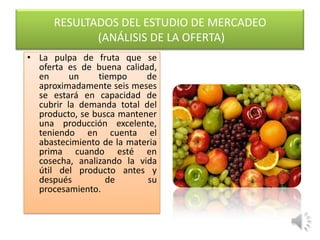 RESULTADOS DEL ESTUDIO DE MERCADEO
             (ANÁLISIS DE LA OFERTA)
• La pulpa de fruta que se
  oferta es de buena calidad,
  en      un    tiempo     de
  aproximadamente seis meses
  se estará en capacidad de
  cubrir la demanda total del
  producto, se busca mantener
  una producción excelente,
  teniendo en cuenta el
  abastecimiento de la materia
  prima cuando esté en
  cosecha, analizando la vida
  útil del producto antes y
  después         de       su
  procesamiento.
 