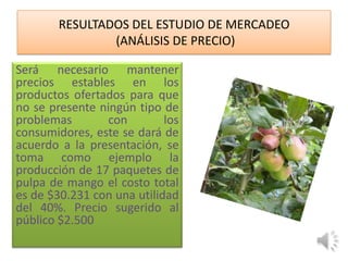 RESULTADOS DEL ESTUDIO DE MERCADEO
                (ANÁLISIS DE PRECIO)

Será necesario mantener
precios estables en los
productos ofertados para que
no se presente ningún tipo de
problemas        con        los
consumidores, este se dará de
acuerdo a la presentación, se
toma como ejemplo la
producción de 17 paquetes de
pulpa de mango el costo total
es de $30.231 con una utilidad
del 40%. Precio sugerido al
público $2.500
 