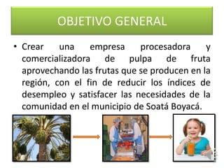 OBJETIVO GENERAL
• Crear    una    empresa     procesadora     y
  comercializadora de pulpa de fruta
  aprovechando las frutas que se producen en la
  región, con el fin de reducir los índices de
  desempleo y satisfacer las necesidades de la
  comunidad en el municipio de Soatá Boyacá.
 