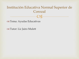 
Tema: Ayudas Educativas
Tutor: Lic Jairo Mulett
Institución Educativa Normal Superior de
Corozal