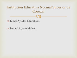 
 Tema: Ayudas Educativas
 Tutor: Lic Jairo Mulett
Institución Educativa Normal Superior de
Corozal
 