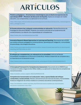 Modelos pedagógicos – Orientaciones metodológicas para el diseño de experiencias de
aprendizaje (INTEF – Ministerio de Educación de España). Explica el concepto de modelo
educativo, sus componentes y su aplicación en el currículo.
https://descargas.intef.es/cedec/proyectoedia/guias/contenidos/orientaciones_metodologia/mo
delos_pedaggicos.html
El Constructivismo hoy: enfoques constructivistas en educación. Revista Electrónica de
Investigación Educativa (REDIE). Presenta una revisión profunda de los fundamentos del
constructivismo y su relación con el aprendizaje por competencias.
https://redie.uabc.mx/redie/article/view/268
Innovative Research-Based Approaches to Learning and Teaching. Documento de la OCDE
que analiza enfoques pedagógicos contemporáneos, aprendizaje por indagación, comunidades
de aprendizaje y tecnologías educativas.
https://www.oecd.org/en/publications/innovative-research-based-approaches-to-learning-and-
teaching_5k97f6x1kn0w-en.html
El enfoque por competencias y su relevancia en la actualidad. Artículo de Revista
Actualidades Investigativas en Educación (Costa Rica). Analiza el desarrollo de competencias y
su importancia en la educación actual.
https://www.scielo.sa.cr/scielo.php?script=sci_arttext&pid=S1409-42582020000200475
A Conceptual Framework for Competencies Assessment. Documento de la UNESCO que
incorpora el modelo integral de Ken Wilber (AQAL) y su aplicación al desarrollo de competencias
socioemocionales.
https://unesdoc.unesco.org/ark:/48223/pf0000245195
Competencias transversales en la educación: retos y oportunidades del enfoque
conductista y constructivista. Revista Latinoamericana de Ciencias Sociales y Humanidades.
Analiza la integración de ambos modelos en contextos educativos contemporáneos.
https://revistalatam.redilat.org/index.php/lt/article/view/competencias-transversales-
educacion-modalidad-casa-retos
 