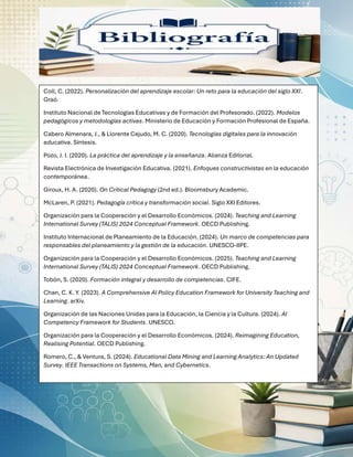 Coll, C. (2022). Personalización del aprendizaje escolar: Un reto para la educación del siglo XXI.
Graó.
Instituto Nacional de Tecnologías Educativas y de Formación del Profesorado. (2022). Modelos
pedagógicos y metodologías activas. Ministerio de Educación y Formación Profesional de España.
Cabero Almenara, J., & Llorente Cejudo, M. C. (2020). Tecnologías digitales para la innovación
educativa. Síntesis.
Pozo, J. I. (2020). La práctica del aprendizaje y la enseñanza. Alianza Editorial.
Revista Electrónica de Investigación Educativa. (2021). Enfoques constructivistas en la educación
contemporánea.
Giroux, H. A. (2020). On Critical Pedagogy (2nd ed.). Bloomsbury Academic.
McLaren, P. (2021). Pedagogía crítica y transformación social. Siglo XXI Editores.
Organización para la Cooperación y el Desarrollo Económicos. (2024). Teaching and Learning
International Survey (TALIS) 2024 Conceptual Framework. OECD Publishing.
Instituto Internacional de Planeamiento de la Educación. (2024). Un marco de competencias para
responsables del planeamiento y la gestión de la educación. UNESCO-IIPE.
Organización para la Cooperación y el Desarrollo Económicos. (2025). Teaching and Learning
International Survey (TALIS) 2024 Conceptual Framework. OECD Publishing.
Tobón, S. (2020). Formación integral y desarrollo de competencias. CIFE.
Chan, C. K. Y. (2023). A Comprehensive AI Policy Education Framework for University Teaching and
Learning. arXiv.
Organización de las Naciones Unidas para la Educación, la Ciencia y la Cultura. (2024). AI
Competency Framework for Students. UNESCO.
Organización para la Cooperación y el Desarrollo Económicos. (2024). Reimagining Education,
Realising Potential. OECD Publishing.
Romero, C., & Ventura, S. (2024). Educational Data Mining and Learning Analytics: An Updated
Survey. IEEE Transactions on Systems, Man, and Cybernetics.
 