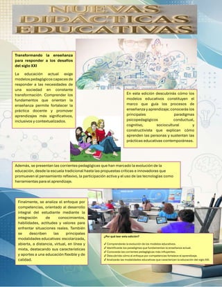 ¿Por qué leer esta edición?
✔ Comprenderás la evolución de los modelos educativos.
✔ Identificarás los paradigmas que fundamentan la enseñanza actual.
✔ Conocerás las corrientes pedagógicas más influyentes.
✔ Descubrirás cómo el enfoque por competencias fortalece el aprendizaje.
✔ Analizarás las modalidades educativas que caracterizan la educación del siglo XXI.
Transformando la enseñanza
para responder a los desafíos
del siglo XXI
La educación actual exige
modelos pedagógicos capaces de
responder a las necesidades de
una sociedad en constante
transformación. Comprender los
fundamentos que orientan la
enseñanza permite fortalecer la
práctica docente y promover
aprendizajes más significativos,
inclusivos y contextualizados.
En esta edición descubrirás cómo los
modelos educativos constituyen el
marco que guía los procesos de
enseñanza y aprendizaje;conocerás los
principales paradigmas
psicopedagógicos conductual,
cognitivo, sociocultural y
constructivista que explican cómo
aprenden las personas y sustentan las
prácticas educativas contemporáneas.
Además, se presentan las corrientes pedagógicas que han marcado la evolución de la
educación, desde la escuela tradicional hasta las propuestas críticas e innovadoras que
promueven el pensamiento reflexivo, la participación activa y el uso de las tecnologías como
herramientas para el aprendizaje.
Finalmente, se analiza el enfoque por
competencias, orientado al desarrollo
integral del estudiante mediante la
integración de conocimientos,
habilidades, actitudes y valores para
enfrentar situaciones reales. También
se describen las principales
modalidades educativas: escolarizada,
abierta, a distancia, virtual, en línea y
mixta, destacando sus características
y aportes a una educación flexible y de
calidad.
 