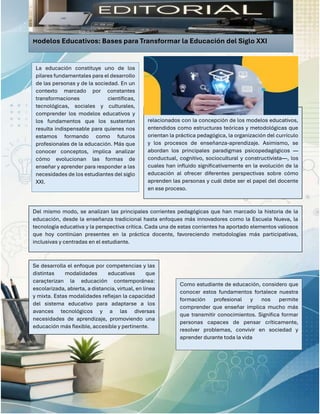 En esta edición se presentan los aspectos más relevantes
relacionados con la concepción de los modelos educativos,
entendidos como estructuras teóricas y metodológicas que
orientan la práctica pedagógica, la organización del currículo
y los procesos de enseñanza-aprendizaje. Asimismo, se
abordan los principales paradigmas psicopedagógicos —
conductual, cognitivo, sociocultural y constructivista—, los
cuales han influido significativamente en la evolución de la
educación al ofrecer diferentes perspectivas sobre cómo
aprenden las personas y cuál debe ser el papel del docente
en ese proceso.
Se desarrolla el enfoque por competencias y las
distintas modalidades educativas que
caracterizan la educación contemporánea:
escolarizada, abierta, a distancia, virtual, en línea
y mixta. Estas modalidades reflejan la capacidad
del sistema educativo para adaptarse a los
avances tecnológicos y a las diversas
necesidades de aprendizaje, promoviendo una
educación más flexible, accesible y pertinente.
Modelos Educativos: Bases para Transformar la Educación del Siglo XXI
.
La educación constituye uno de los
pilares fundamentales para el desarrollo
de las personas y de la sociedad. En un
contexto marcado por constantes
transformaciones científicas,
tecnológicas, sociales y culturales,
comprender los modelos educativos y
los fundamentos que los sustentan
resulta indispensable para quienes nos
estamos formando como futuros
profesionales de la educación. Más que
conocer conceptos, implica analizar
cómo evolucionan las formas de
enseñar y aprender para responder a las
necesidades de los estudiantes del siglo
XXI.
Del mismo modo, se analizan las principales corrientes pedagógicas que han marcado la historia de la
educación, desde la enseñanza tradicional hasta enfoques más innovadores como la Escuela Nueva, la
tecnología educativa y la perspectiva crítica. Cada una de estas corrientes ha aportado elementos valiosos
que hoy continúan presentes en la práctica docente, favoreciendo metodologías más participativas,
inclusivas y centradas en el estudiante.
Como estudiante de educación, considero que
conocer estos fundamentos fortalece nuestra
formación profesional y nos permite
comprender que enseñar implica mucho más
que transmitir conocimientos. Significa formar
personas capaces de pensar críticamente,
resolver problemas, convivir en sociedad y
aprender durante toda la vida
 